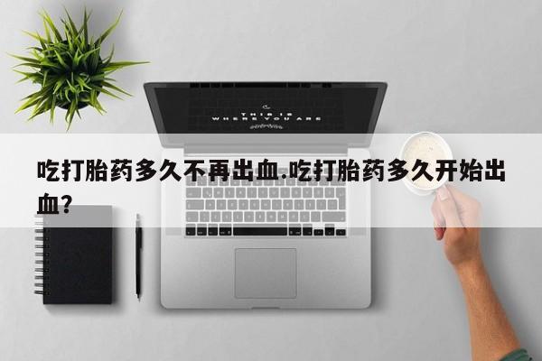 米非司酮片网上购买吃打胎药多久不再出血.吃打胎药多久开始出血？