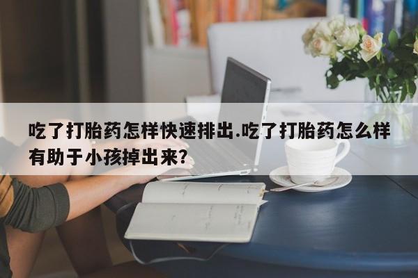 米非司酮片网上购买吃了打胎药怎样快速排出.吃了打胎药怎么样有助于小孩掉出来？