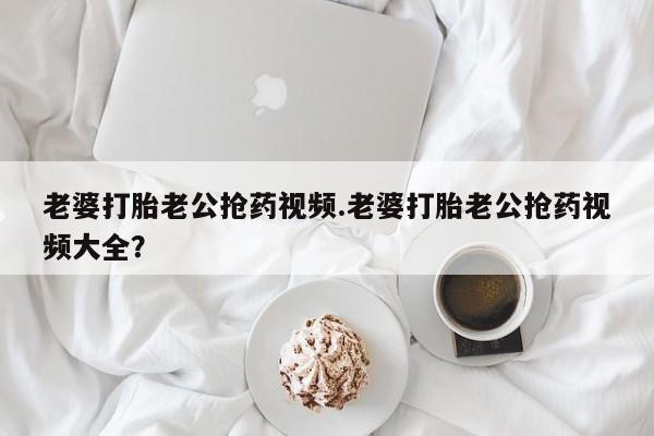 米非司酮片网上购买老婆打胎老公抢药视频.老婆打胎老公抢药视频大全？
