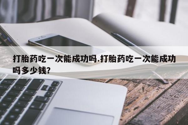 米非司酮片网上购买打胎药吃一次能成功吗.打胎药吃一次能成功吗多少钱？