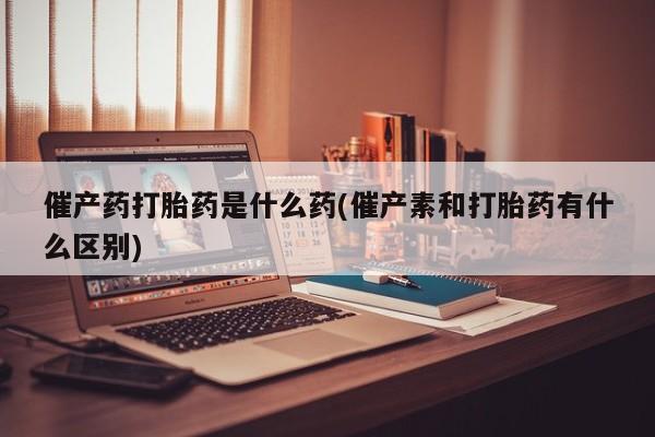 米非司酮片网上购买催产药打胎药是什么药(催产素和打胎药有什么区别)