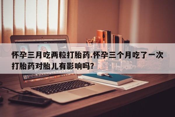 米非司酮片网上购买怀孕三月吃两粒打胎药.怀孕三个月吃了一次打胎药对胎儿有影响吗？