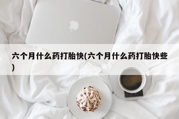 米非司酮片网上购买六个月什么药打胎快(六个月什么药打胎快些)