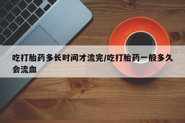米非司酮片网上购买吃打胎药多长时间才流完/吃打胎药一般多久会流血