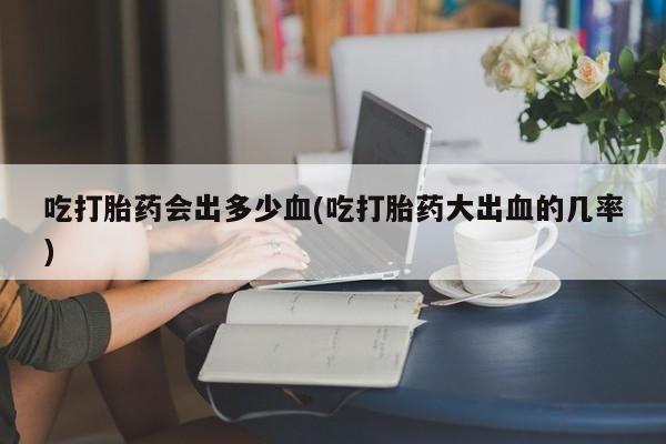 米非司酮片网上购买吃打胎药会出多少血(吃打胎药大出血的几率)