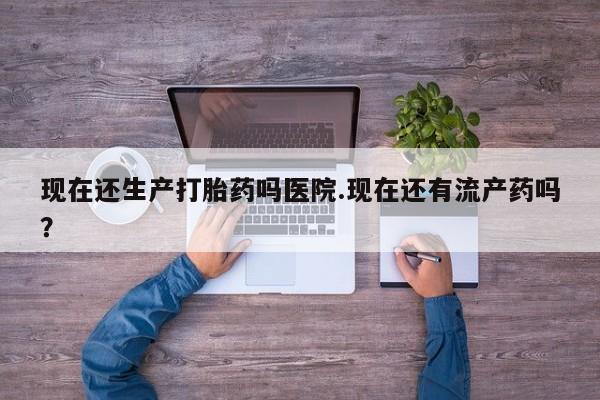 米非司酮片网上购买现在还生产打胎药吗医院.现在还有流产药吗？