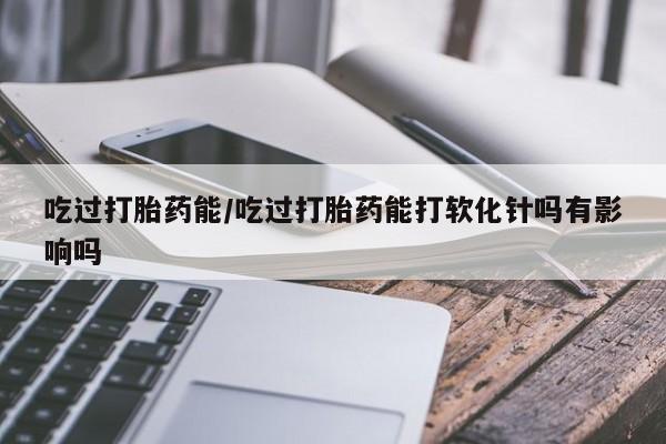 米非司酮片网上购买吃过打胎药能/吃过打胎药能打软化针吗有影响吗