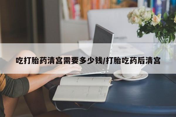 米非司酮片网上购买吃打胎药清宫需要多少钱/打胎吃药后清宫