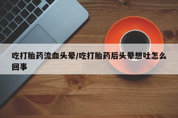 米非司酮片网上购买吃打胎药流血头晕/吃打胎药后头晕想吐怎么回事