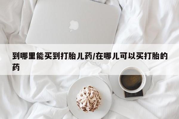 米非司酮片网上购买到哪里能买到打胎儿药/在哪儿可以买打胎的药