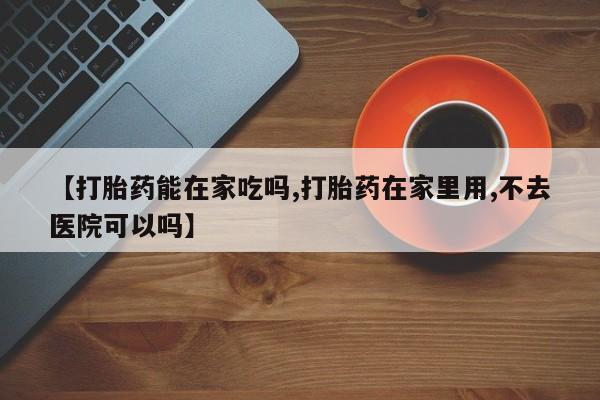 米非司酮片网上购买【打胎药能在家吃吗,打胎药在家里用,不去医院可以吗】