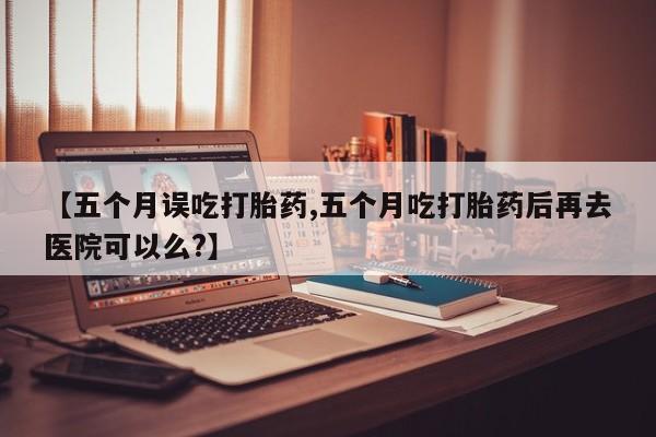 米非司酮片网上购买【五个月误吃打胎药,五个月吃打胎药后再去医院可以么?】