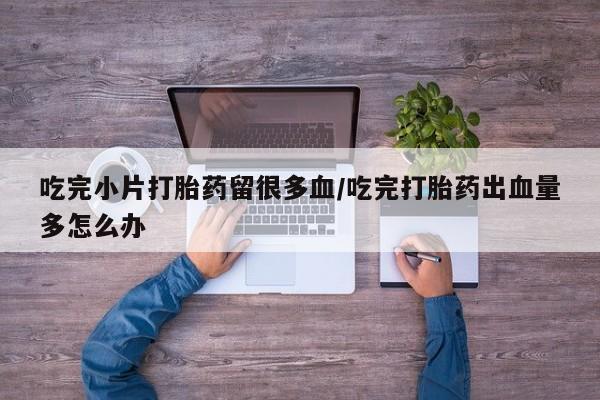 米非司酮片网上购买吃完小片打胎药留很多血/吃完打胎药出血量多怎么办