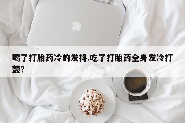 米非司酮片网上购买喝了打胎药冷的发抖.吃了打胎药全身发冷打颤？